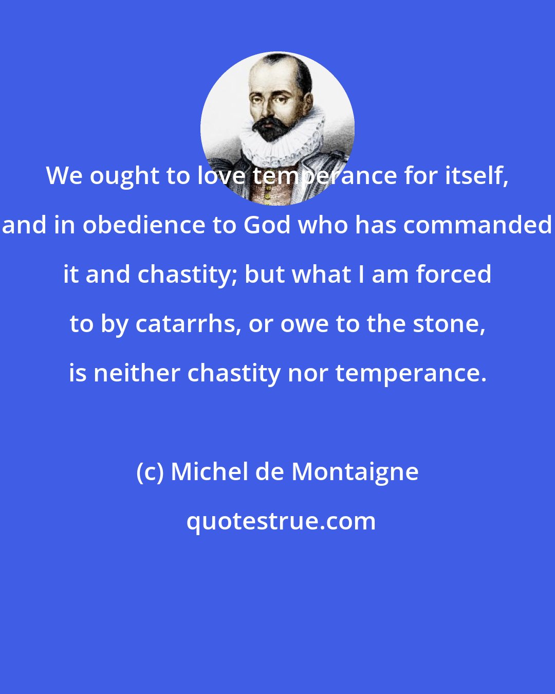 Michel de Montaigne: We ought to love temperance for itself, and in obedience to God who has commanded it and chastity; but what I am forced to by catarrhs, or owe to the stone, is neither chastity nor temperance.