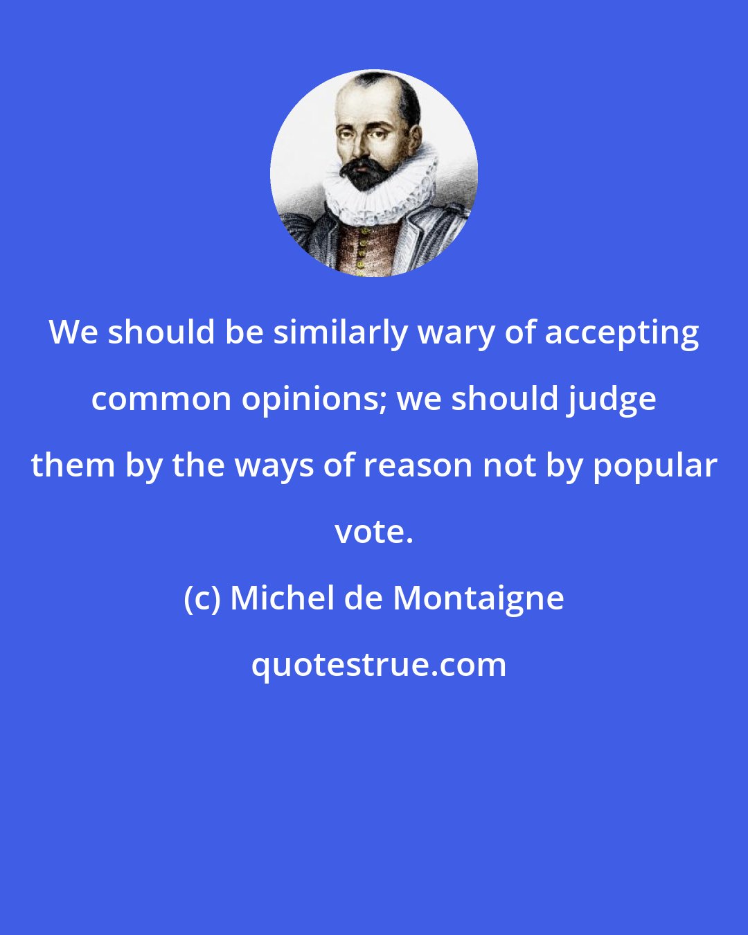 Michel de Montaigne: We should be similarly wary of accepting common opinions; we should judge them by the ways of reason not by popular vote.