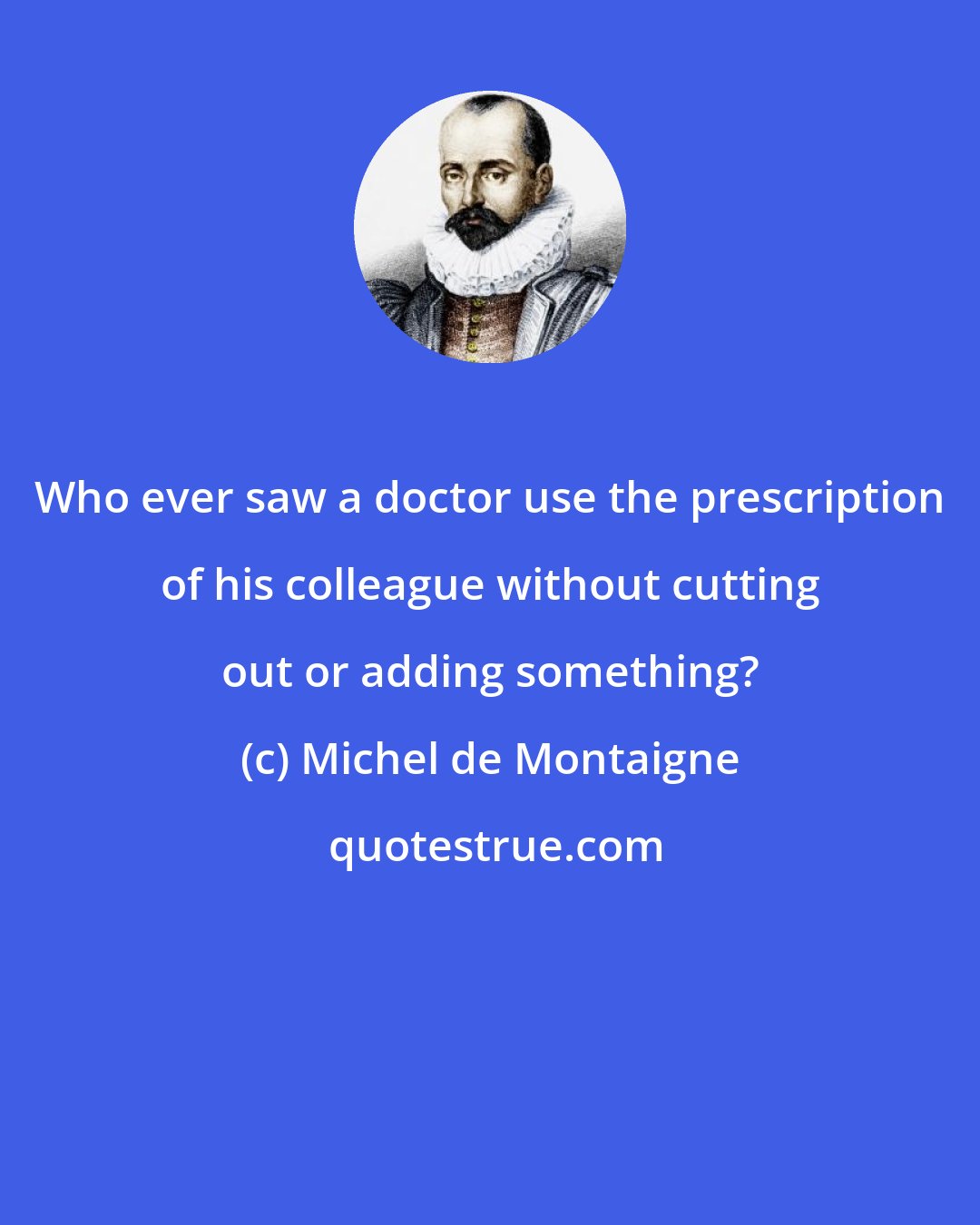 Michel de Montaigne: Who ever saw a doctor use the prescription of his colleague without cutting out or adding something?