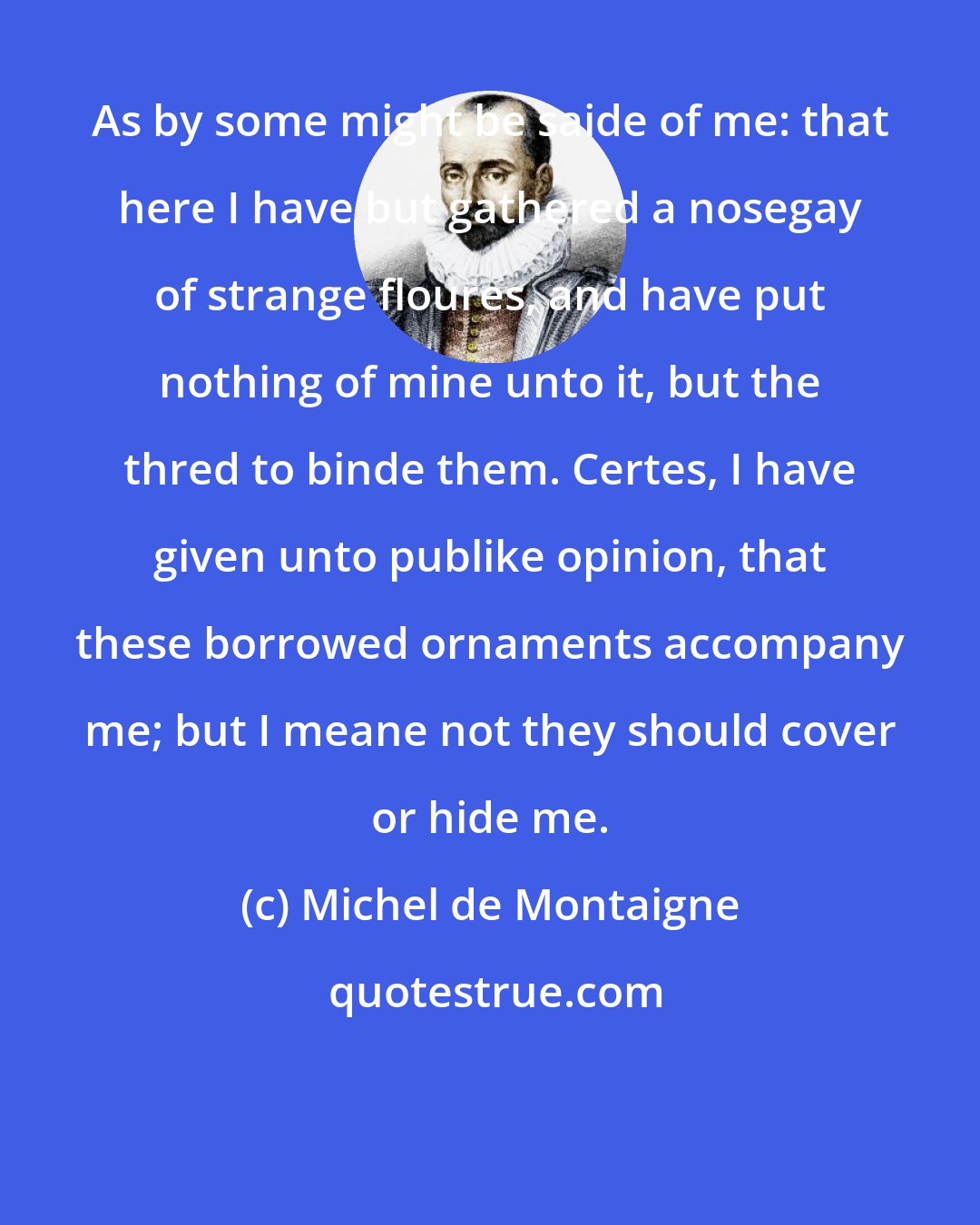 Michel de Montaigne: As by some might be saide of me: that here I have but gathered a nosegay of strange floures, and have put nothing of mine unto it, but the thred to binde them. Certes, I have given unto publike opinion, that these borrowed ornaments accompany me; but I meane not they should cover or hide me.