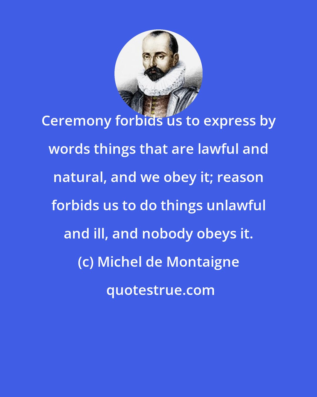 Michel de Montaigne: Ceremony forbids us to express by words things that are lawful and natural, and we obey it; reason forbids us to do things unlawful and ill, and nobody obeys it.