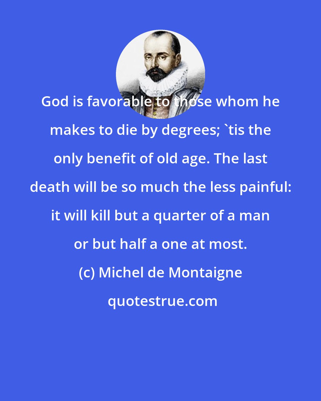 Michel de Montaigne: God is favorable to those whom he makes to die by degrees; 'tis the only benefit of old age. The last death will be so much the less painful: it will kill but a quarter of a man or but half a one at most.