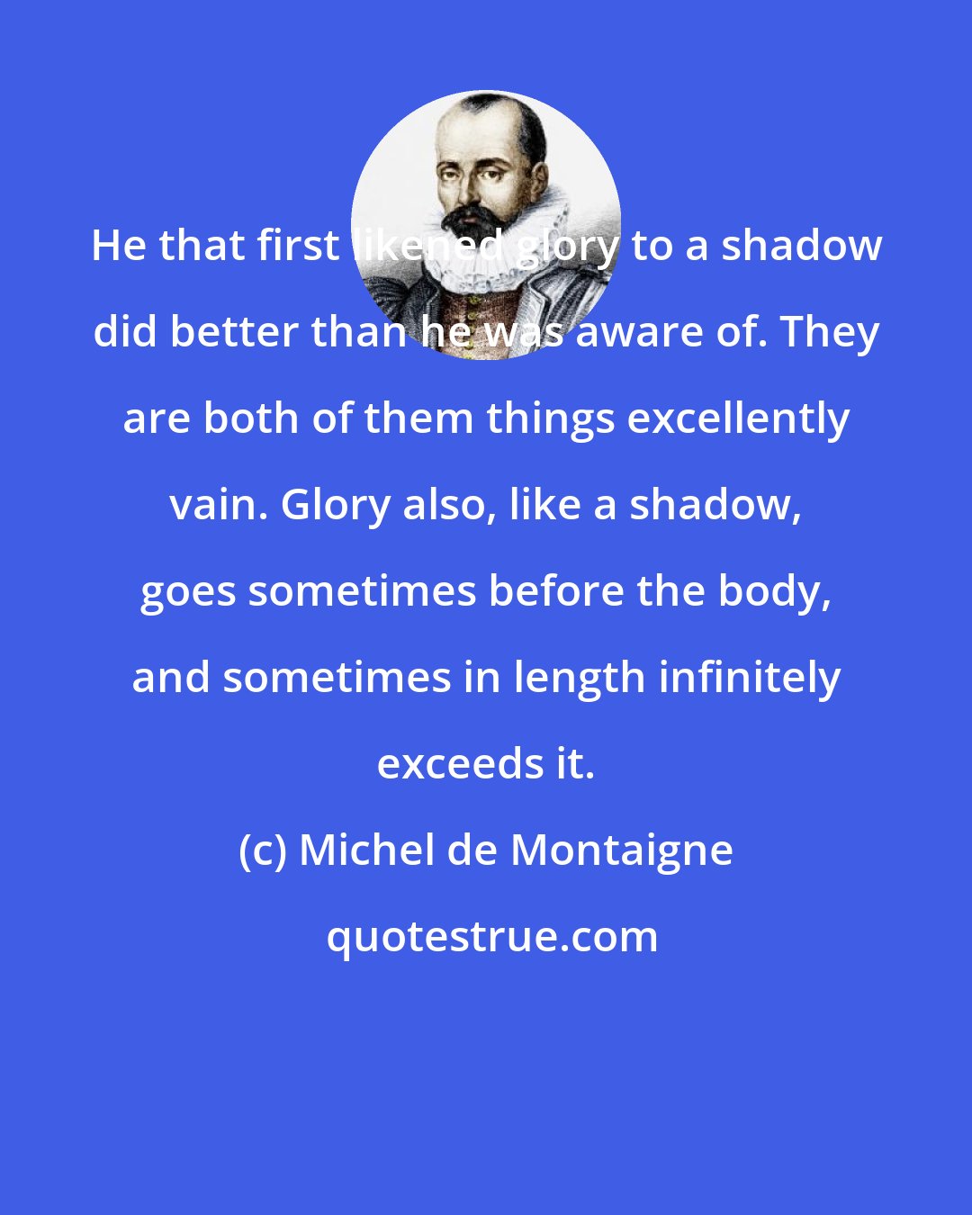 Michel de Montaigne: He that first likened glory to a shadow did better than he was aware of. They are both of them things excellently vain. Glory also, like a shadow, goes sometimes before the body, and sometimes in length infinitely exceeds it.