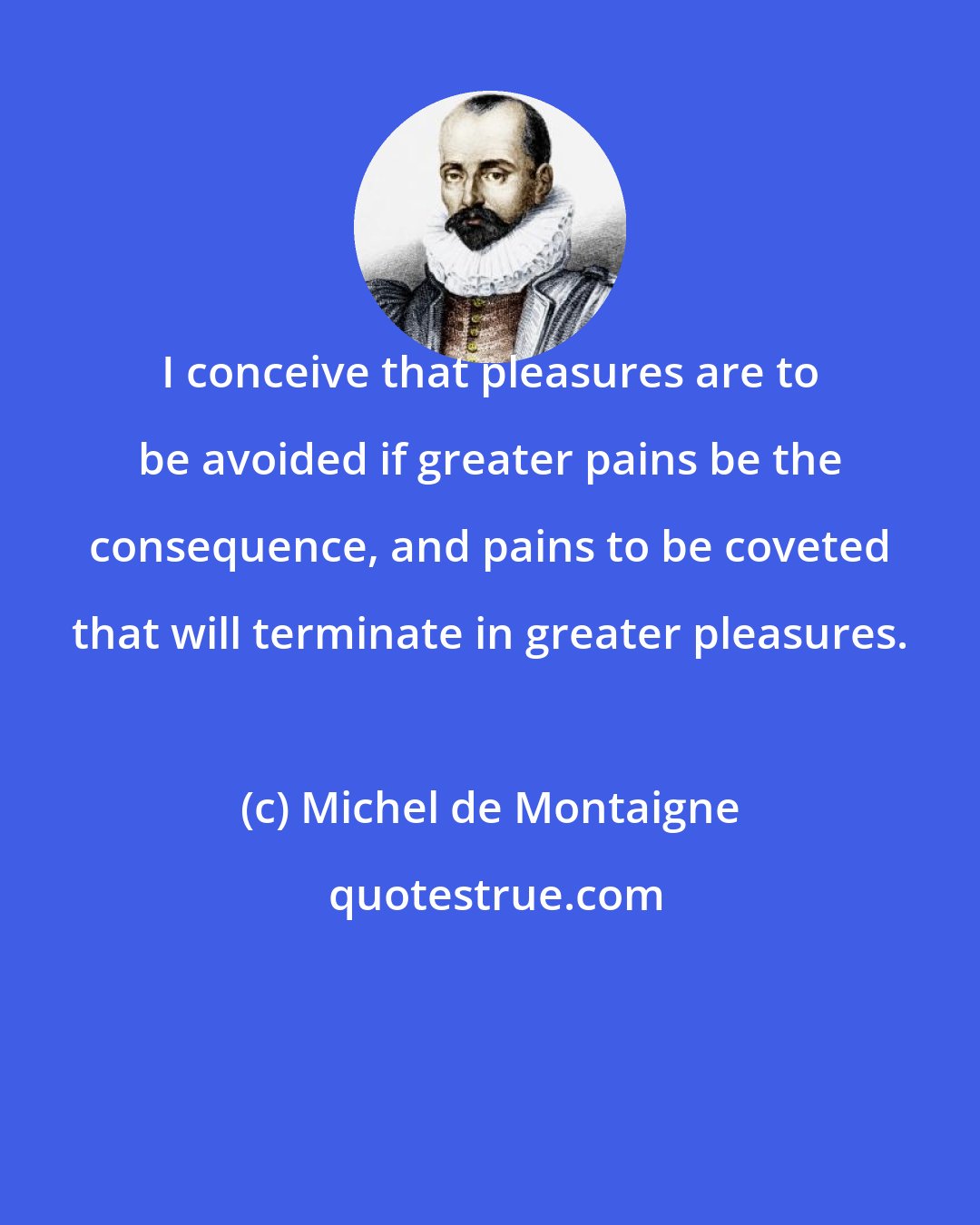 Michel de Montaigne: I conceive that pleasures are to be avoided if greater pains be the consequence, and pains to be coveted that will terminate in greater pleasures.