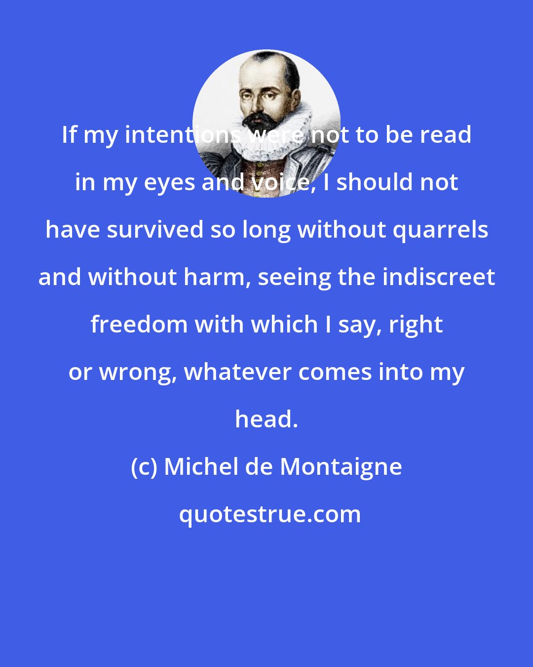 Michel de Montaigne: If my intentions were not to be read in my eyes and voice, I should not have survived so long without quarrels and without harm, seeing the indiscreet freedom with which I say, right or wrong, whatever comes into my head.