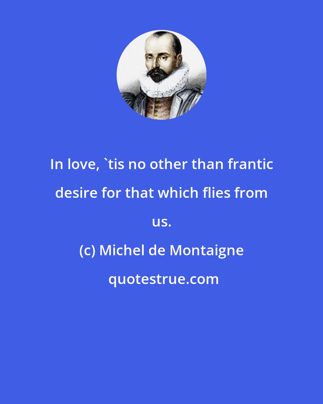 Michel de Montaigne: In love, 'tis no other than frantic desire for that which flies from us.