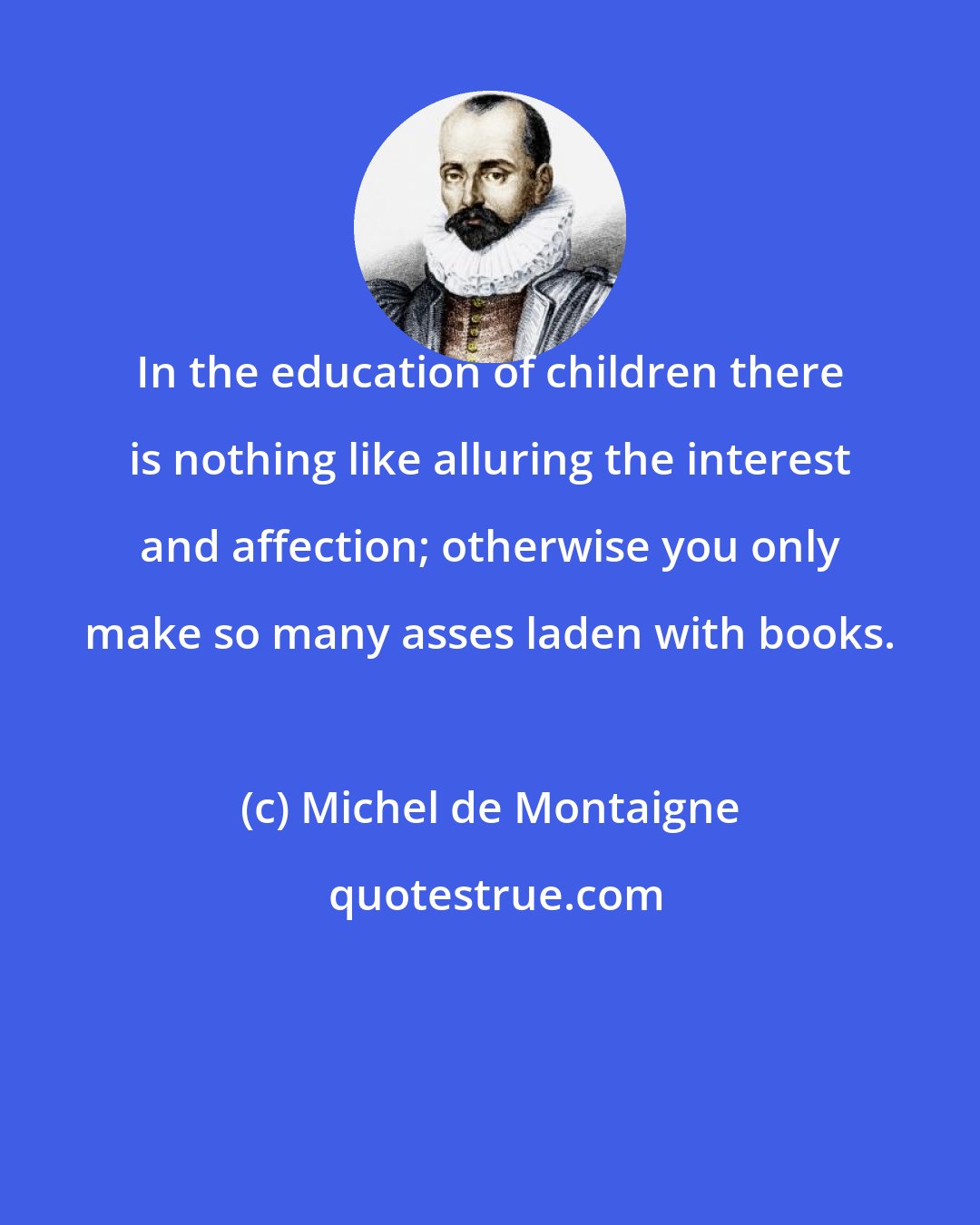 Michel de Montaigne: In the education of children there is nothing like alluring the interest and affection; otherwise you only make so many asses laden with books.