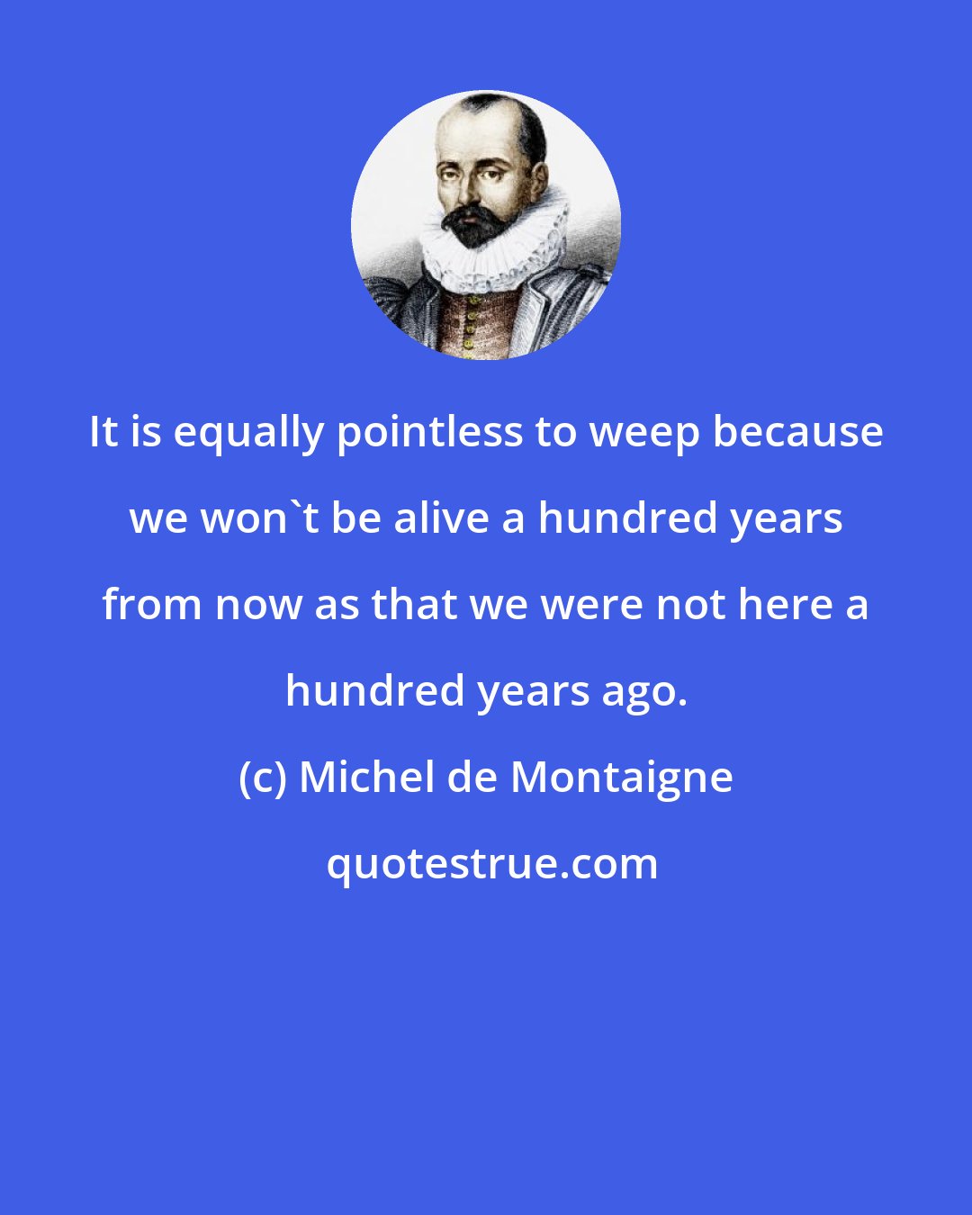 Michel de Montaigne: It is equally pointless to weep because we won't be alive a hundred years from now as that we were not here a hundred years ago.