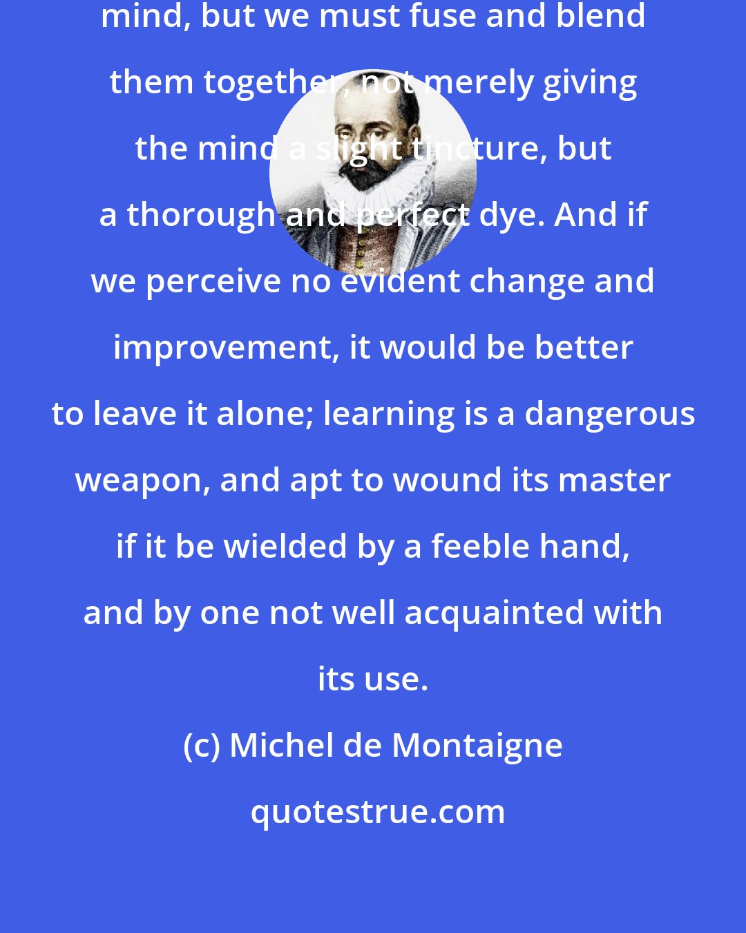 Michel de Montaigne: Learning is not to be tacked to the mind, but we must fuse and blend them together, not merely giving the mind a slight tincture, but a thorough and perfect dye. And if we perceive no evident change and improvement, it would be better to leave it alone; learning is a dangerous weapon, and apt to wound its master if it be wielded by a feeble hand, and by one not well acquainted with its use.