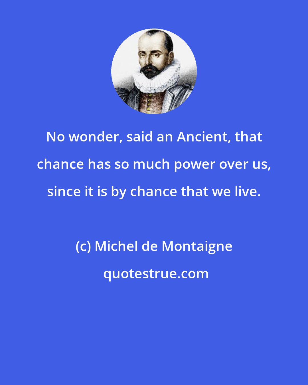 Michel de Montaigne: No wonder, said an Ancient, that chance has so much power over us, since it is by chance that we live.