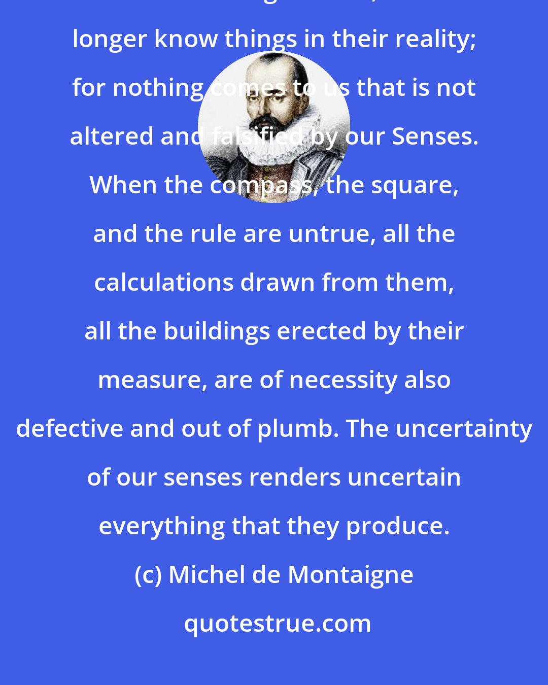 Michel de Montaigne: Now, since our condition accommodates things to itself, and transforms them according to itself, we no longer know things in their reality; for nothing comes to us that is not altered and falsified by our Senses. When the compass, the square, and the rule are untrue, all the calculations drawn from them, all the buildings erected by their measure, are of necessity also defective and out of plumb. The uncertainty of our senses renders uncertain everything that they produce.