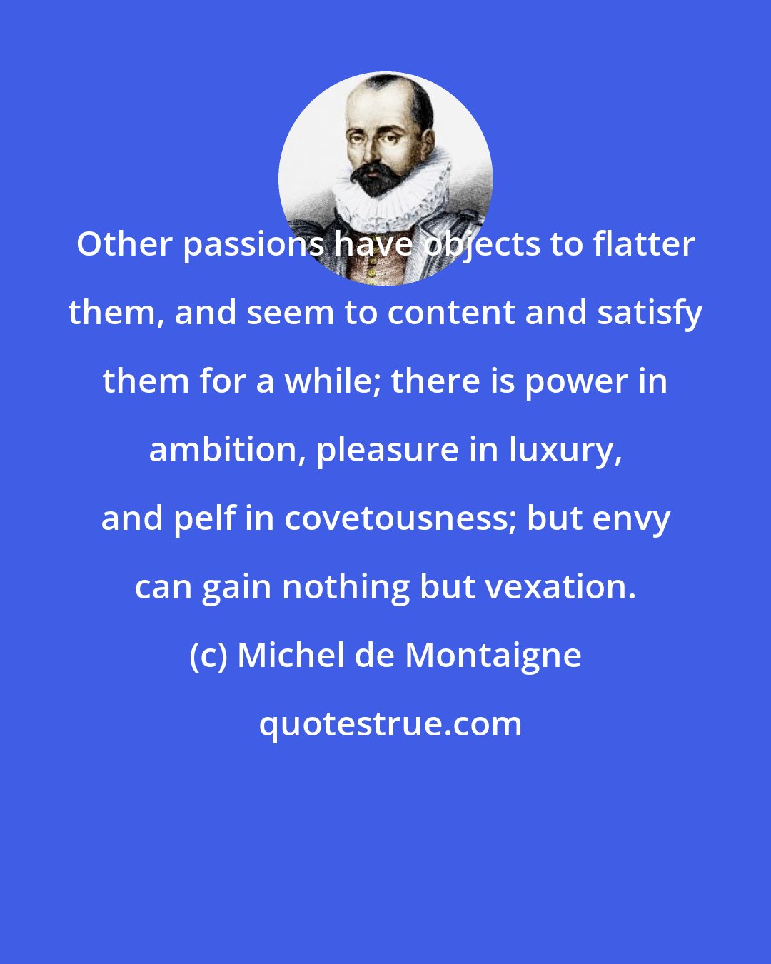 Michel de Montaigne: Other passions have objects to flatter them, and seem to content and satisfy them for a while; there is power in ambition, pleasure in luxury, and pelf in covetousness; but envy can gain nothing but vexation.