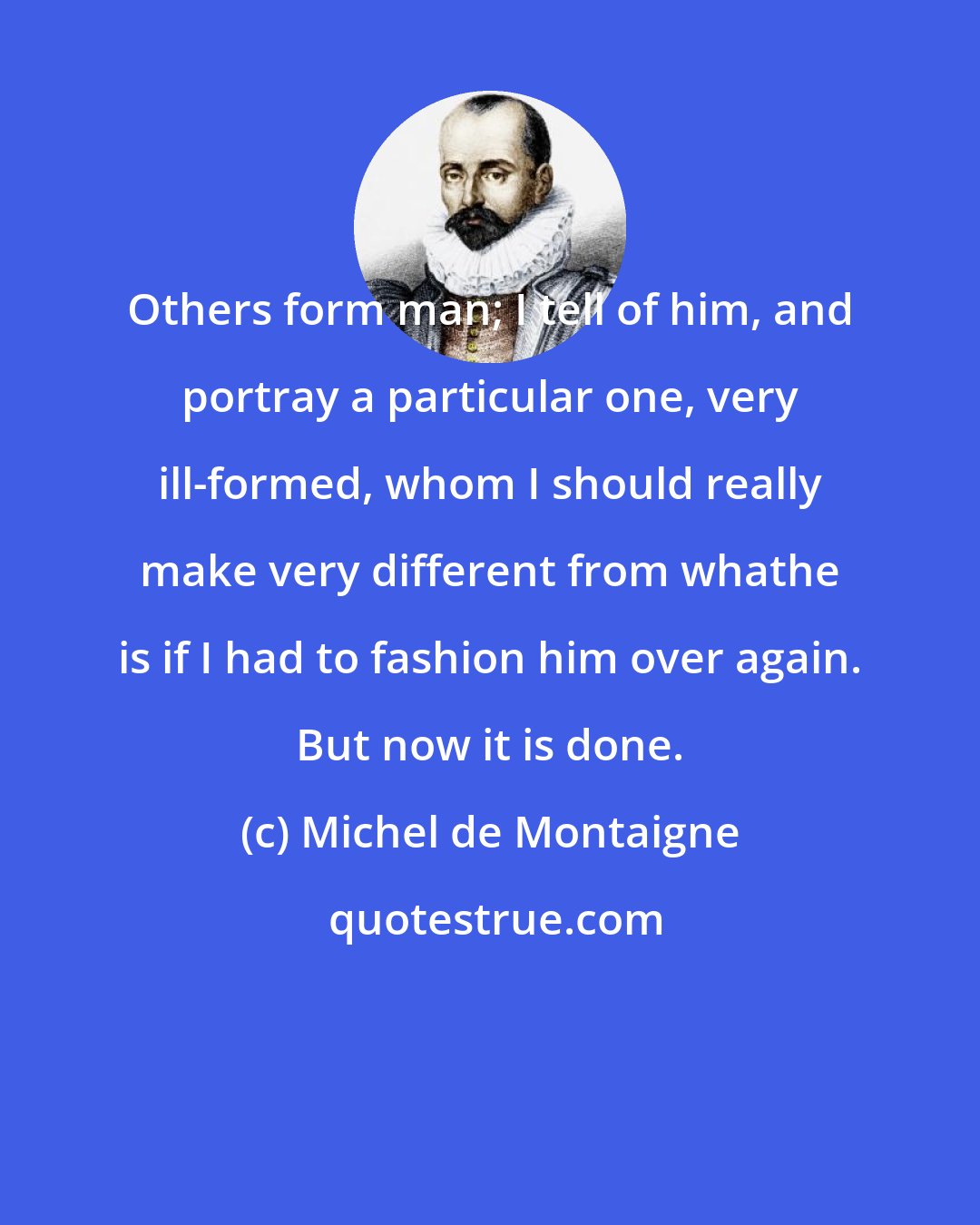 Michel de Montaigne: Others form man; I tell of him, and portray a particular one, very ill-formed, whom I should really make very different from whathe is if I had to fashion him over again. But now it is done.