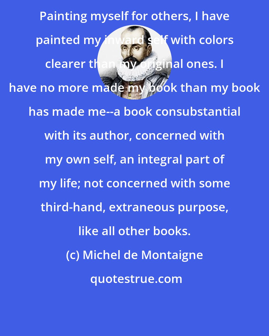 Michel de Montaigne: Painting myself for others, I have painted my inward self with colors clearer than my original ones. I have no more made my book than my book has made me--a book consubstantial with its author, concerned with my own self, an integral part of my life; not concerned with some third-hand, extraneous purpose, like all other books.