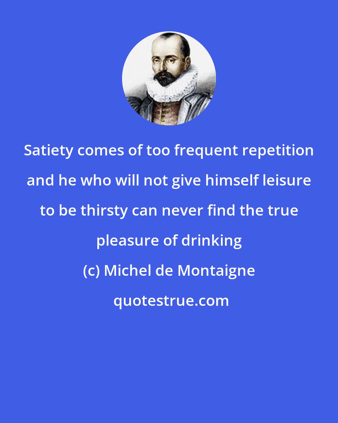 Michel de Montaigne: Satiety comes of too frequent repetition and he who will not give himself leisure to be thirsty can never find the true pleasure of drinking