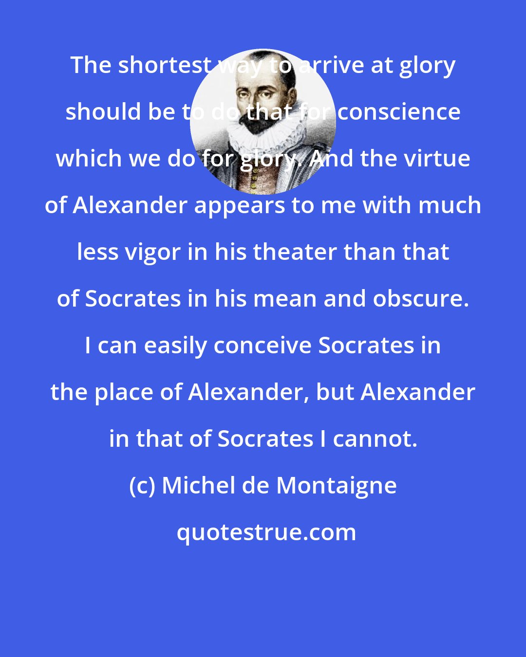 Michel de Montaigne: The shortest way to arrive at glory should be to do that for conscience which we do for glory. And the virtue of Alexander appears to me with much less vigor in his theater than that of Socrates in his mean and obscure. I can easily conceive Socrates in the place of Alexander, but Alexander in that of Socrates I cannot.