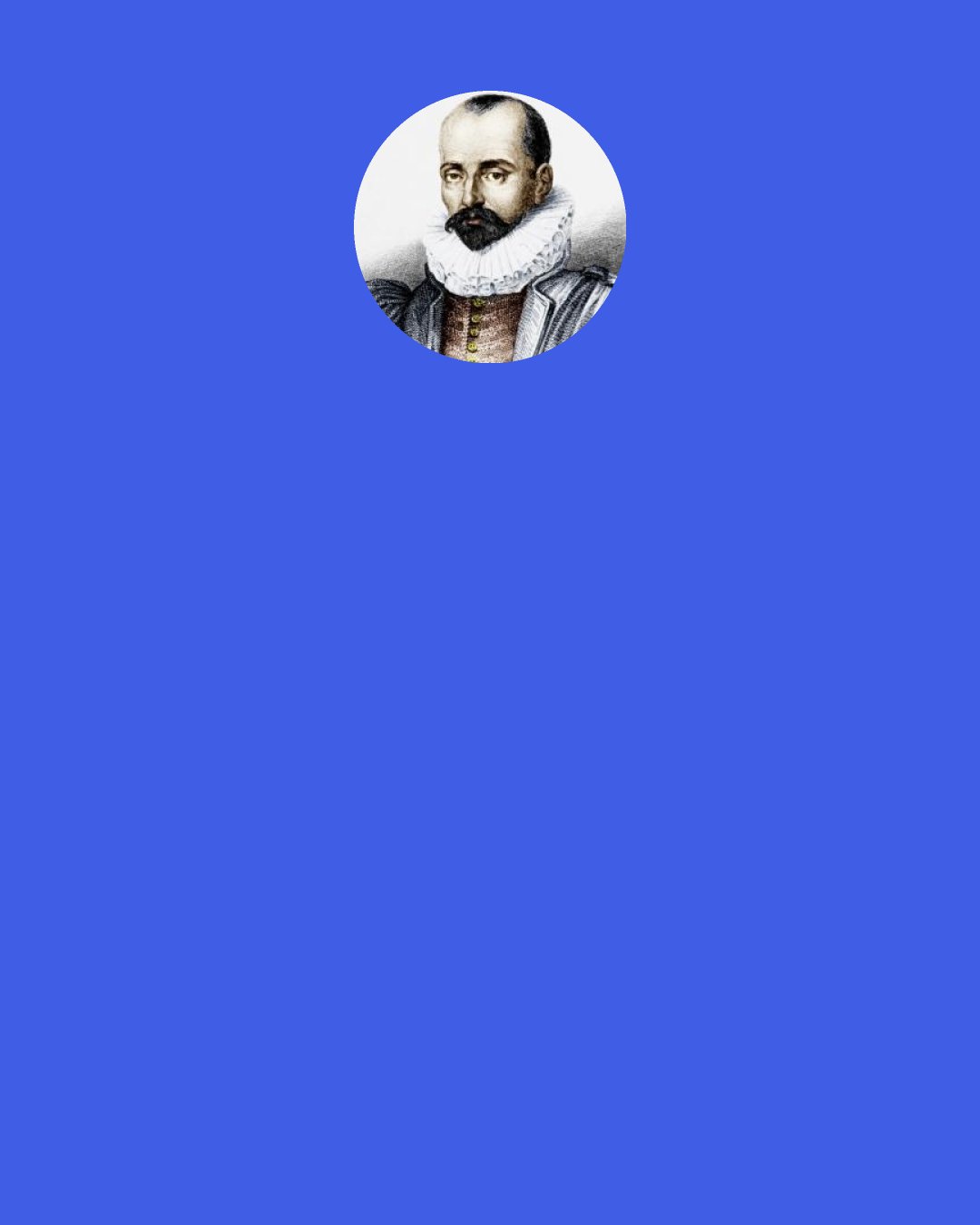 Michel de Montaigne: Their [the Skeptics'] way of speaking is: "I settle nothing. . . . I do not understand it. . . . Nothing seems true that may not seem false." Their sacramental word is . . . , which is to say, I suspend my judgment.