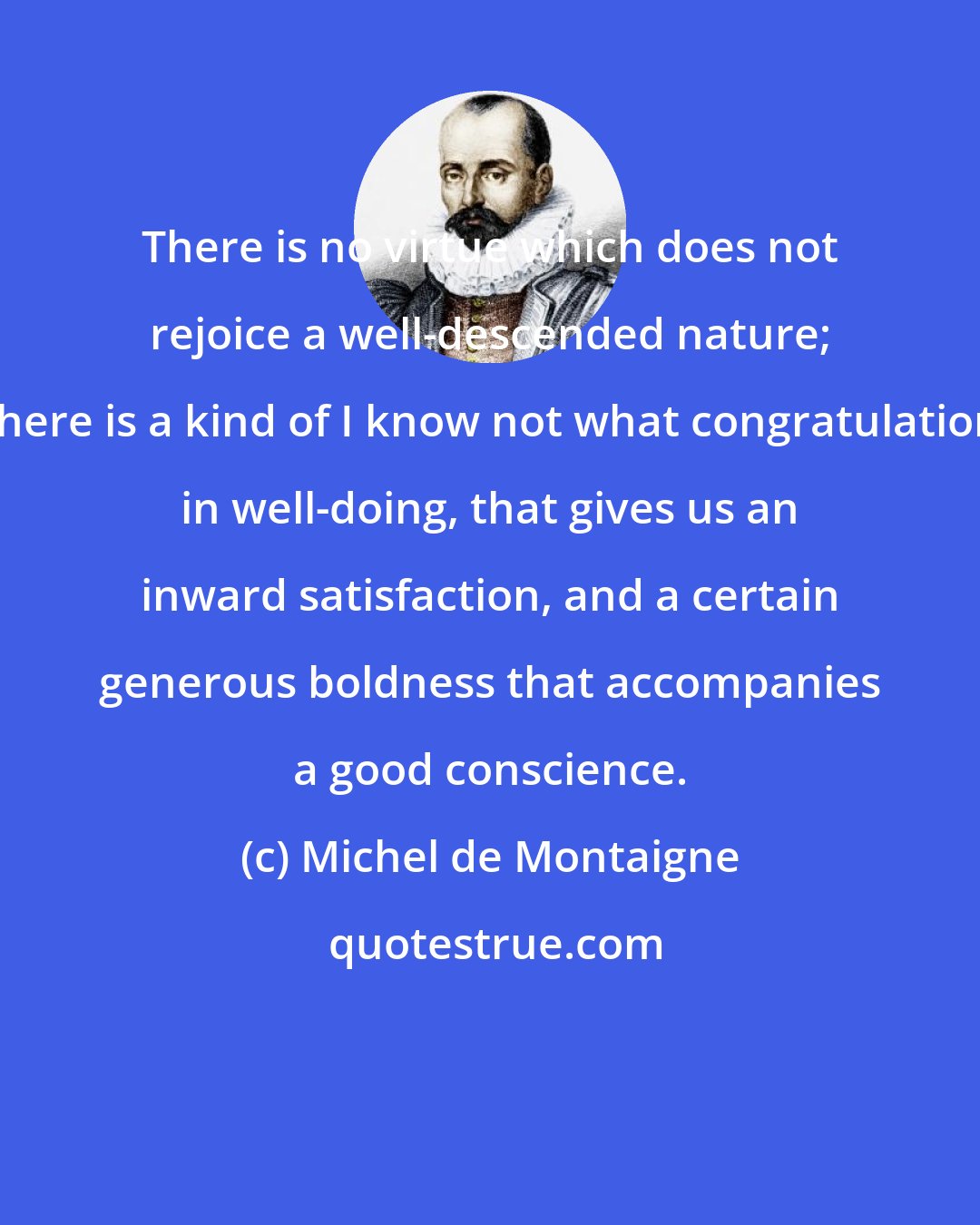 Michel de Montaigne: There is no virtue which does not rejoice a well-descended nature; there is a kind of I know not what congratulation in well-doing, that gives us an inward satisfaction, and a certain generous boldness that accompanies a good conscience.