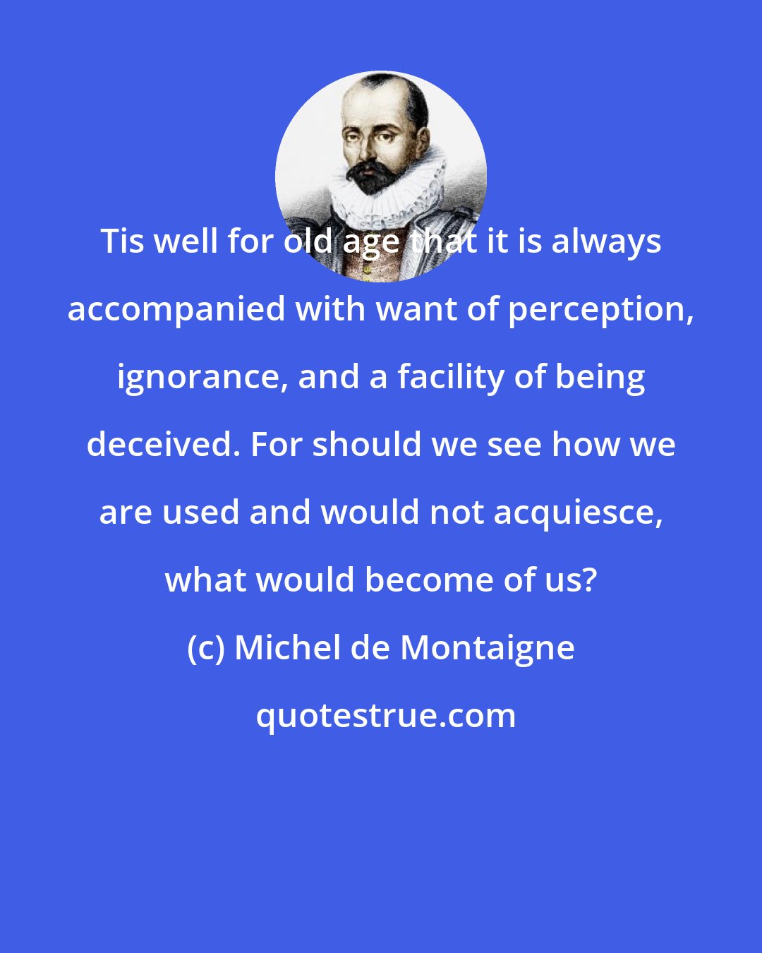 Michel de Montaigne: Tis well for old age that it is always accompanied with want of perception, ignorance, and a facility of being deceived. For should we see how we are used and would not acquiesce, what would become of us?