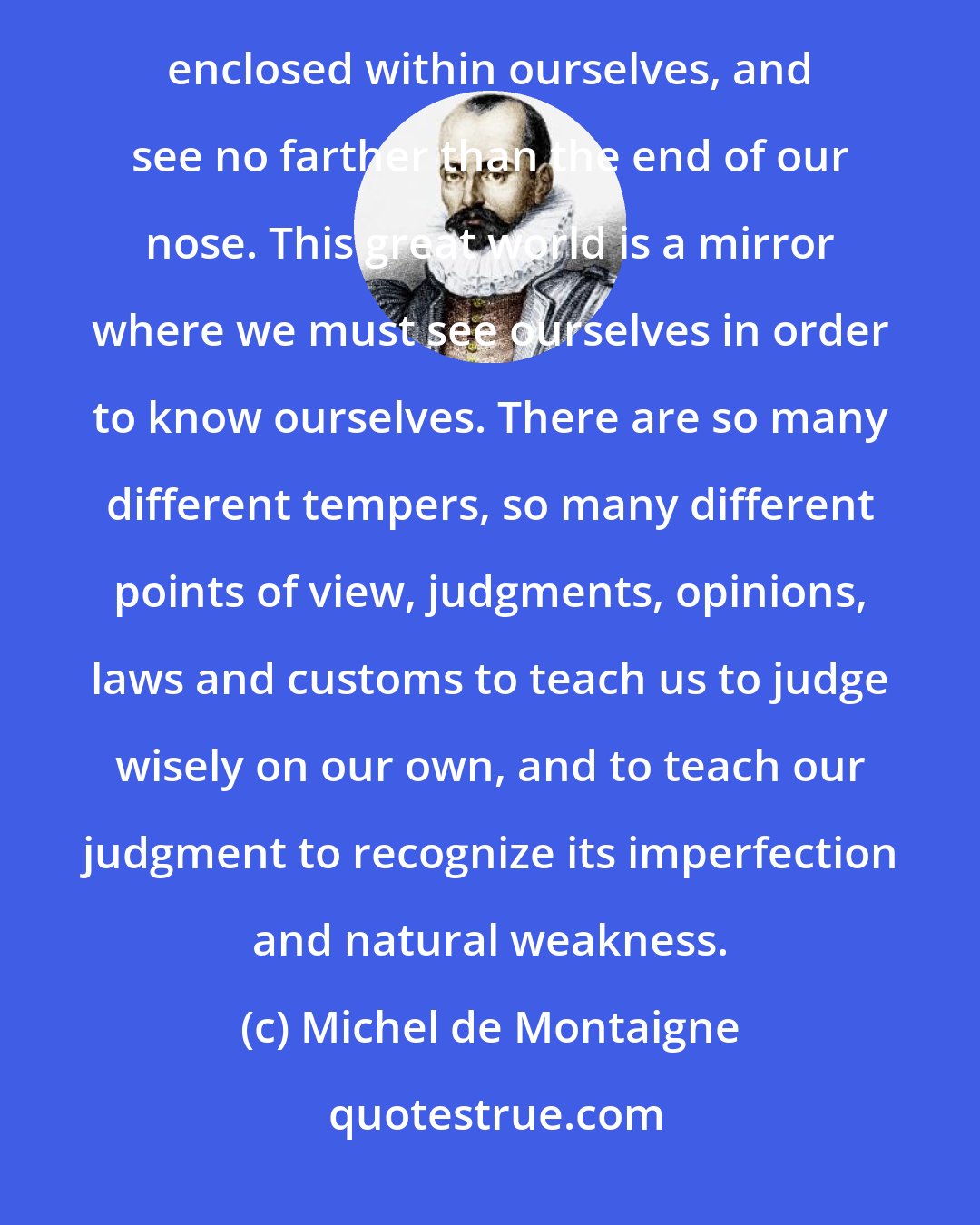 Michel de Montaigne: Traveling through the world produces a marvelous clarity in the judgment of men. We are all of us confined and enclosed within ourselves, and see no farther than the end of our nose. This great world is a mirror where we must see ourselves in order to know ourselves. There are so many different tempers, so many different points of view, judgments, opinions, laws and customs to teach us to judge wisely on our own, and to teach our judgment to recognize its imperfection and natural weakness.