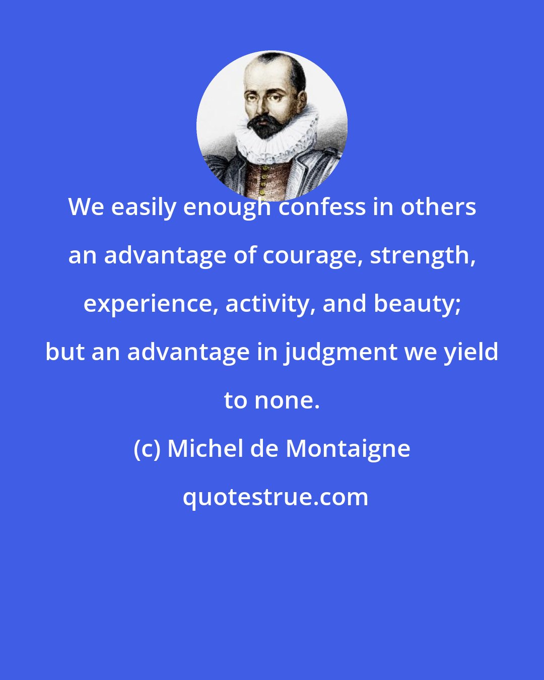 Michel de Montaigne: We easily enough confess in others an advantage of courage, strength, experience, activity, and beauty; but an advantage in judgment we yield to none.