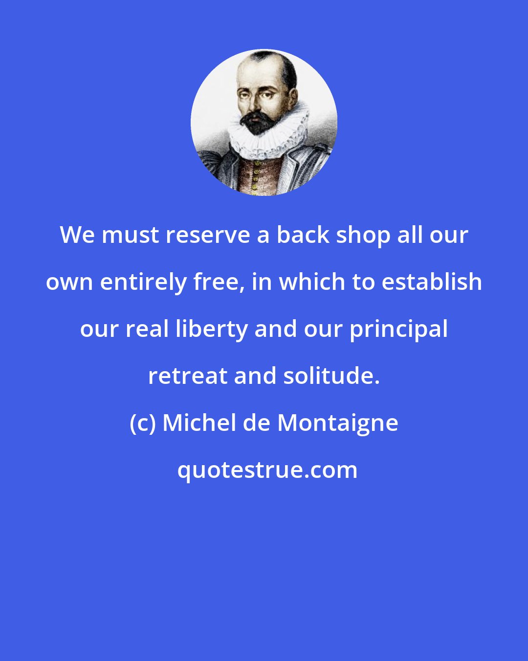 Michel de Montaigne: We must reserve a back shop all our own entirely free, in which to establish our real liberty and our principal retreat and solitude.