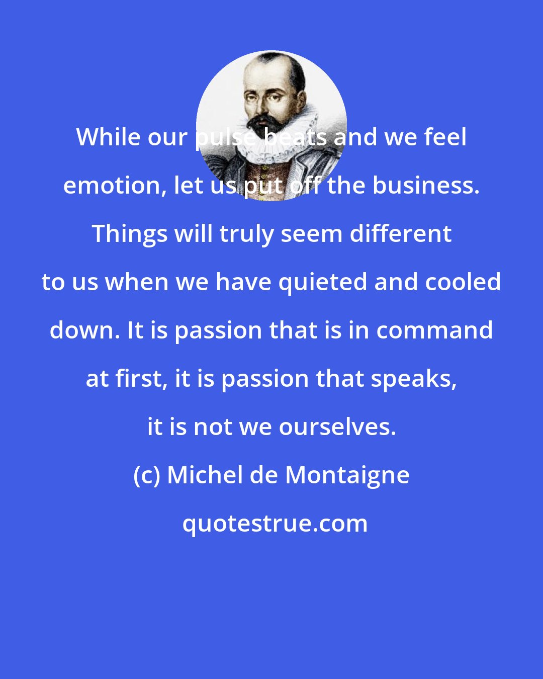 Michel de Montaigne: While our pulse beats and we feel emotion, let us put off the business. Things will truly seem different to us when we have quieted and cooled down. It is passion that is in command at first, it is passion that speaks, it is not we ourselves.