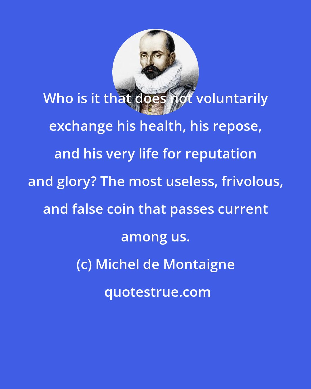 Michel de Montaigne: Who is it that does not voluntarily exchange his health, his repose, and his very life for reputation and glory? The most useless, frivolous, and false coin that passes current among us.