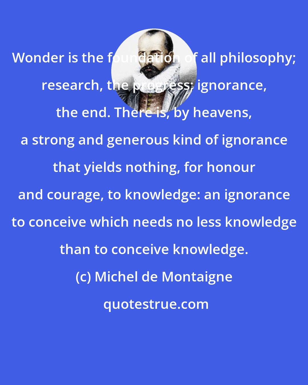 Michel de Montaigne: Wonder is the foundation of all philosophy; research, the progress; ignorance, the end. There is, by heavens, a strong and generous kind of ignorance that yields nothing, for honour and courage, to knowledge: an ignorance to conceive which needs no less knowledge than to conceive knowledge.