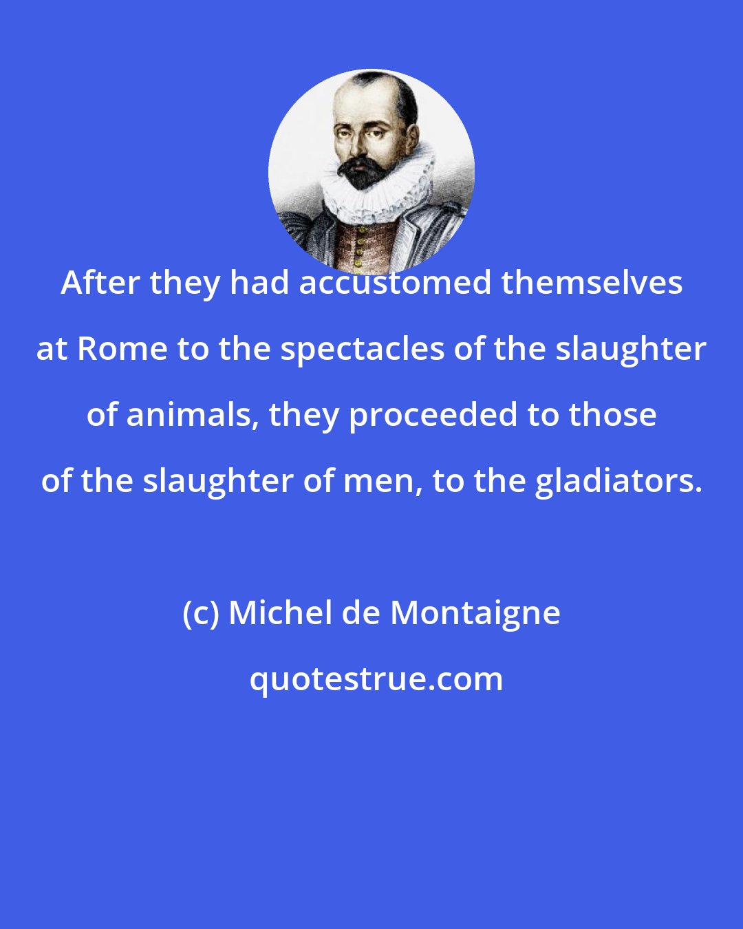 Michel de Montaigne: After they had accustomed themselves at Rome to the spectacles of the slaughter of animals, they proceeded to those of the slaughter of men, to the gladiators.