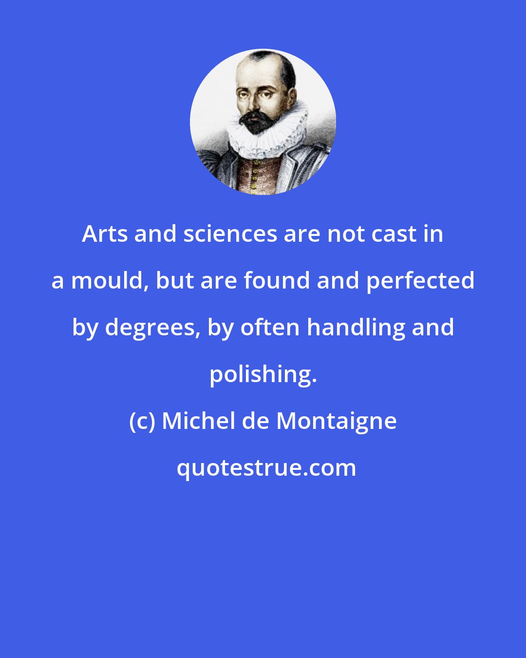 Michel de Montaigne: Arts and sciences are not cast in a mould, but are found and perfected by degrees, by often handling and polishing.