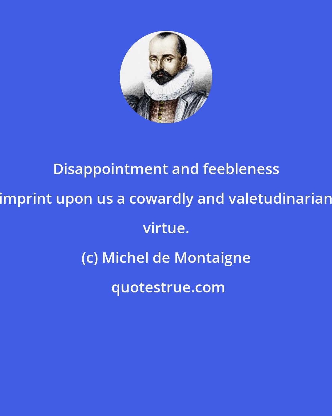 Michel de Montaigne: Disappointment and feebleness imprint upon us a cowardly and valetudinarian virtue.