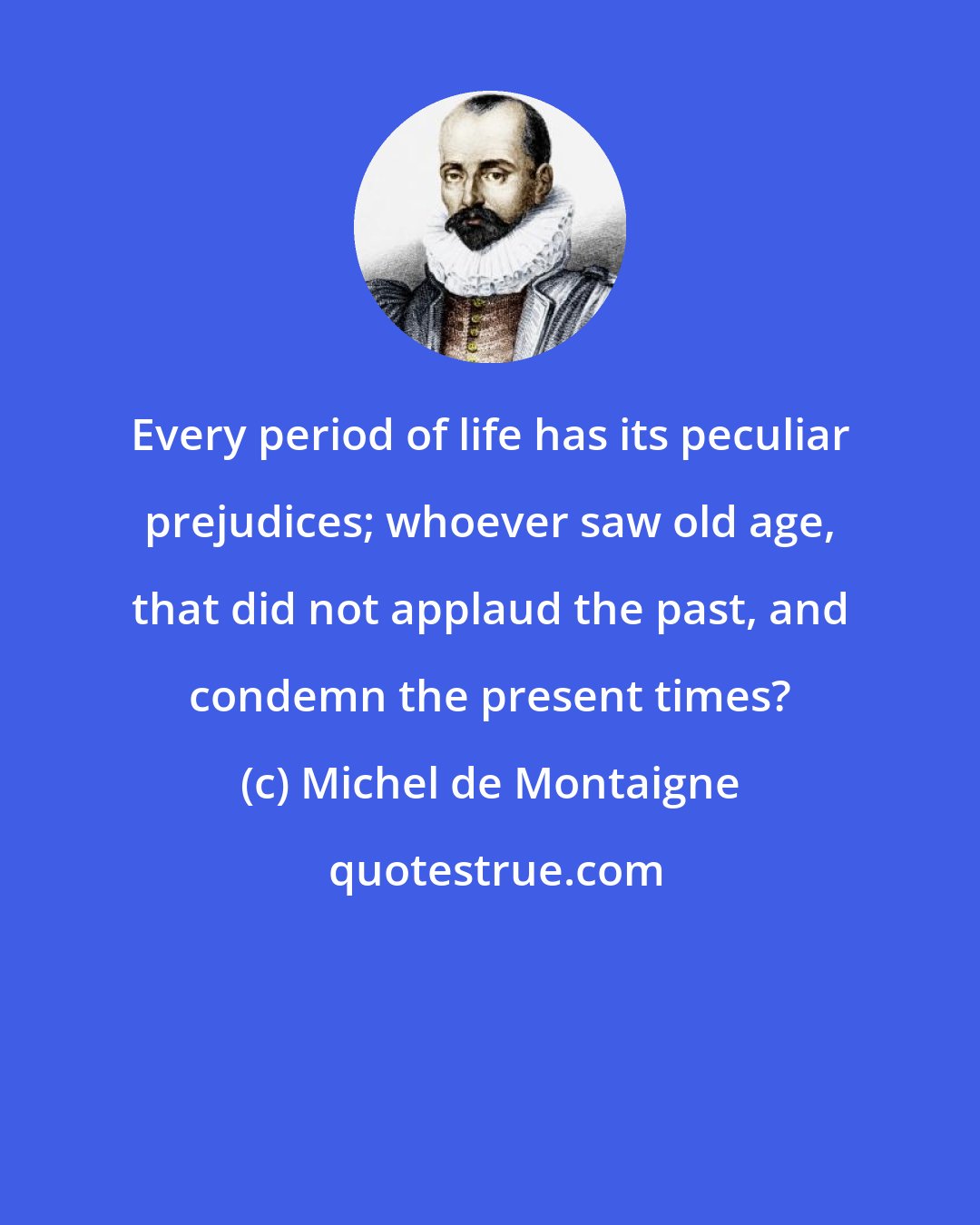 Michel de Montaigne: Every period of life has its peculiar prejudices; whoever saw old age, that did not applaud the past, and condemn the present times?