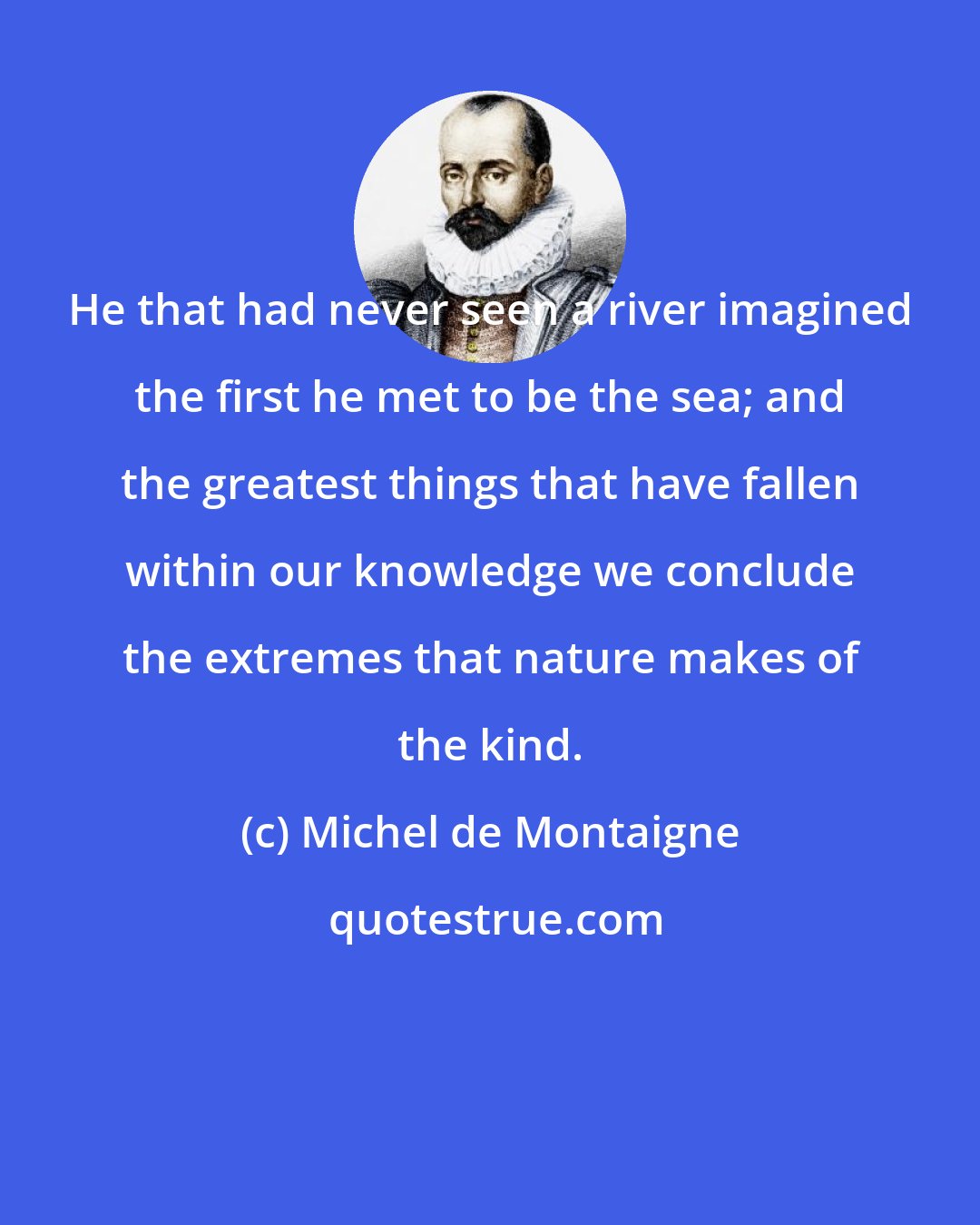 Michel de Montaigne: He that had never seen a river imagined the first he met to be the sea; and the greatest things that have fallen within our knowledge we conclude the extremes that nature makes of the kind.