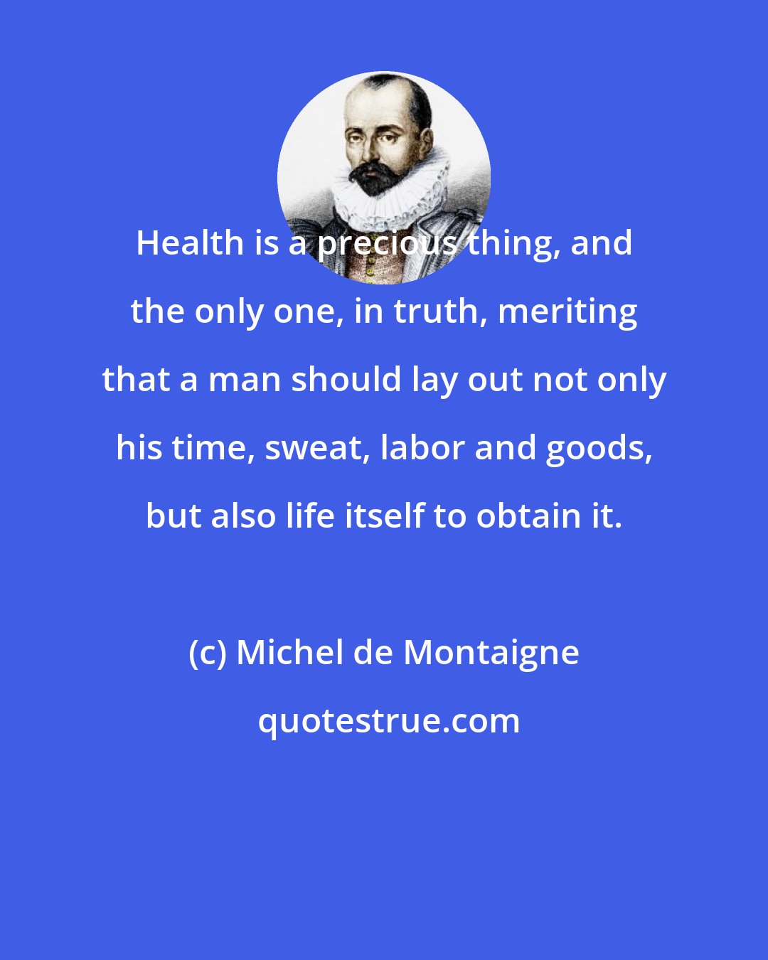 Michel de Montaigne: Health is a precious thing, and the only one, in truth, meriting that a man should lay out not only his time, sweat, labor and goods, but also life itself to obtain it.