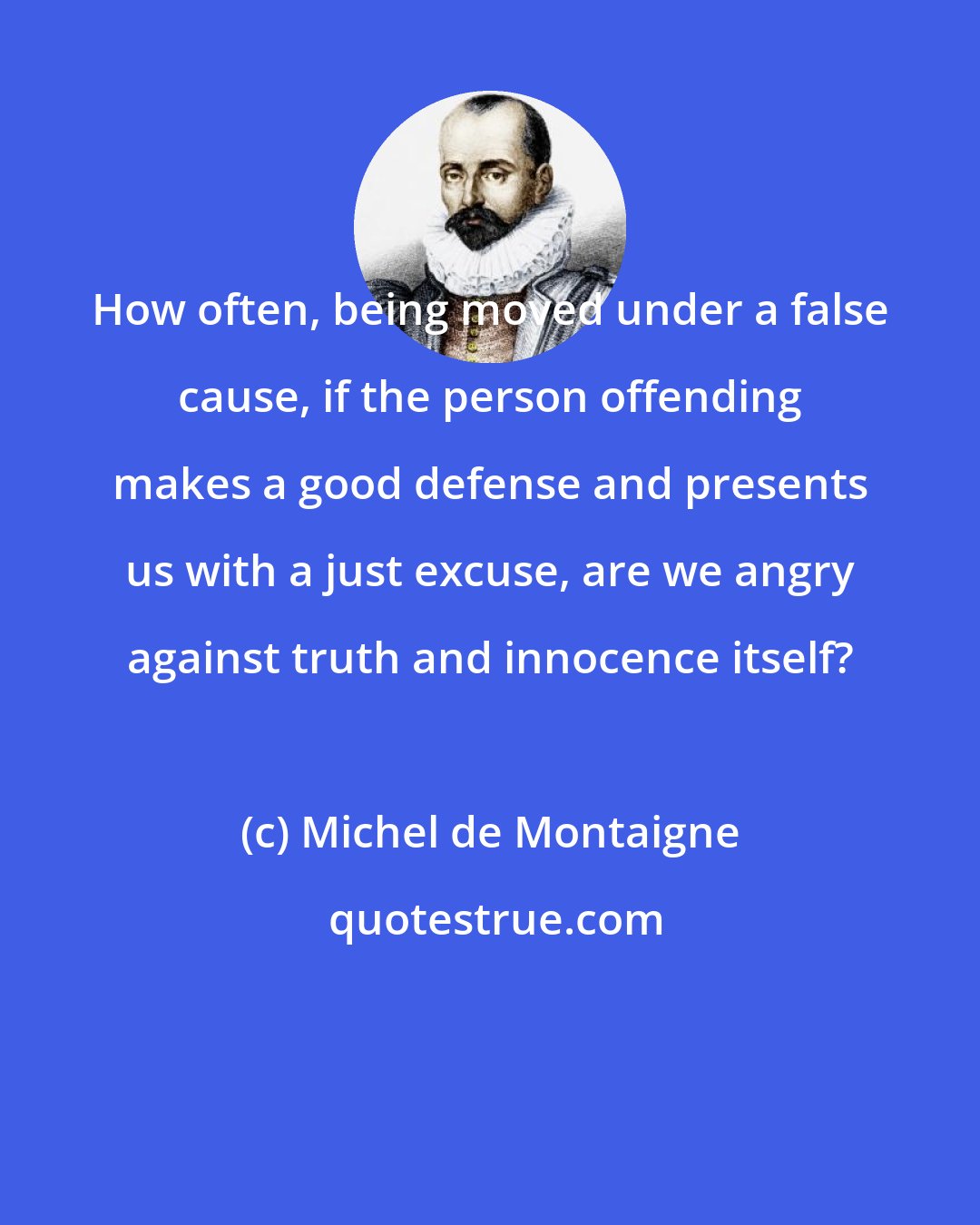 Michel de Montaigne: How often, being moved under a false cause, if the person offending makes a good defense and presents us with a just excuse, are we angry against truth and innocence itself?