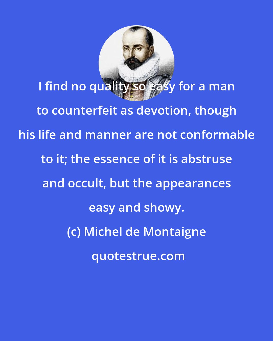 Michel de Montaigne: I find no quality so easy for a man to counterfeit as devotion, though his life and manner are not conformable to it; the essence of it is abstruse and occult, but the appearances easy and showy.