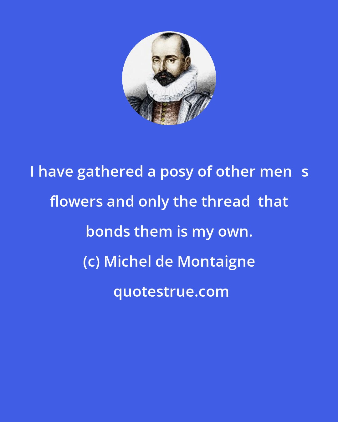 Michel de Montaigne: I have gathered a posy of other mens flowers and only the thread  that bonds them is my own.