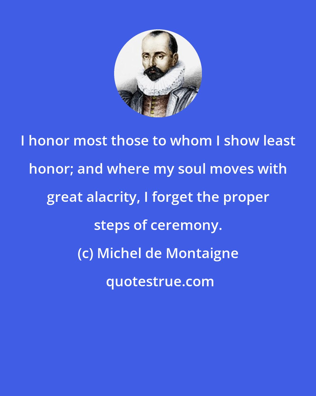 Michel de Montaigne: I honor most those to whom I show least honor; and where my soul moves with great alacrity, I forget the proper steps of ceremony.