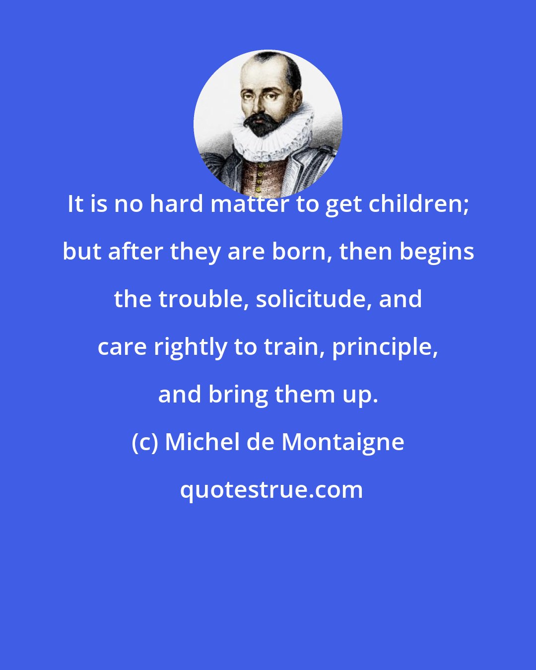 Michel de Montaigne: It is no hard matter to get children; but after they are born, then begins the trouble, solicitude, and care rightly to train, principle, and bring them up.