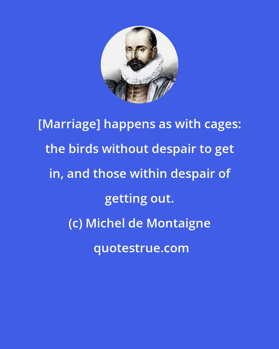 Michel de Montaigne: [Marriage] happens as with cages: the birds without despair to get in, and those within despair of getting out.