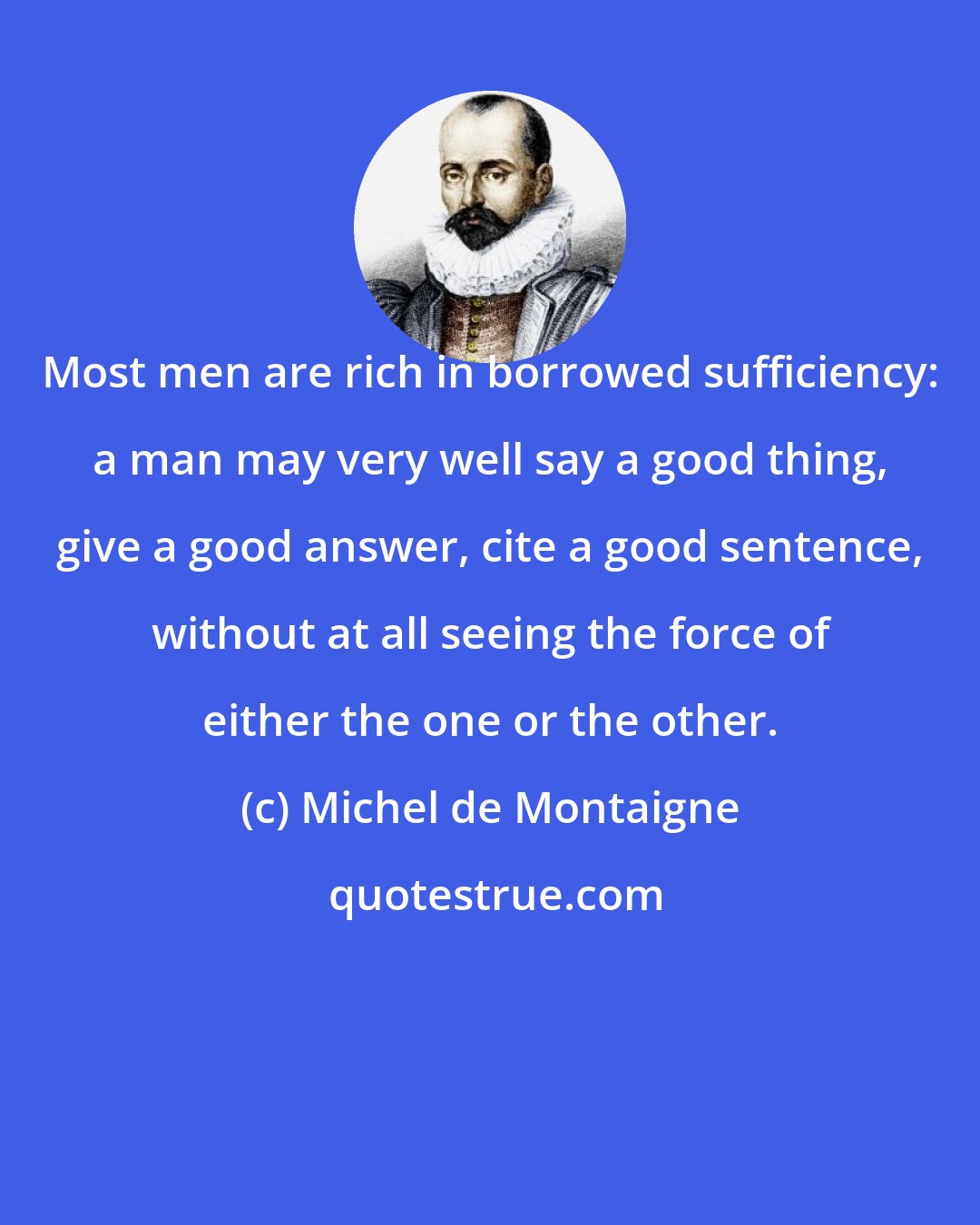 Michel de Montaigne: Most men are rich in borrowed sufficiency: a man may very well say a good thing, give a good answer, cite a good sentence, without at all seeing the force of either the one or the other.