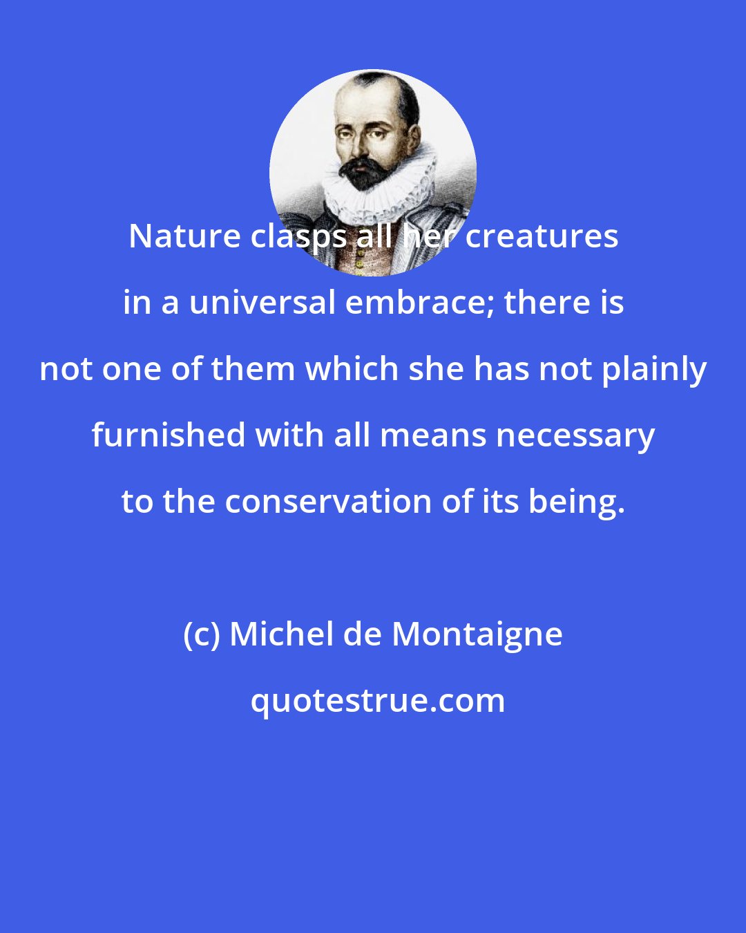 Michel de Montaigne: Nature clasps all her creatures in a universal embrace; there is not one of them which she has not plainly furnished with all means necessary to the conservation of its being.