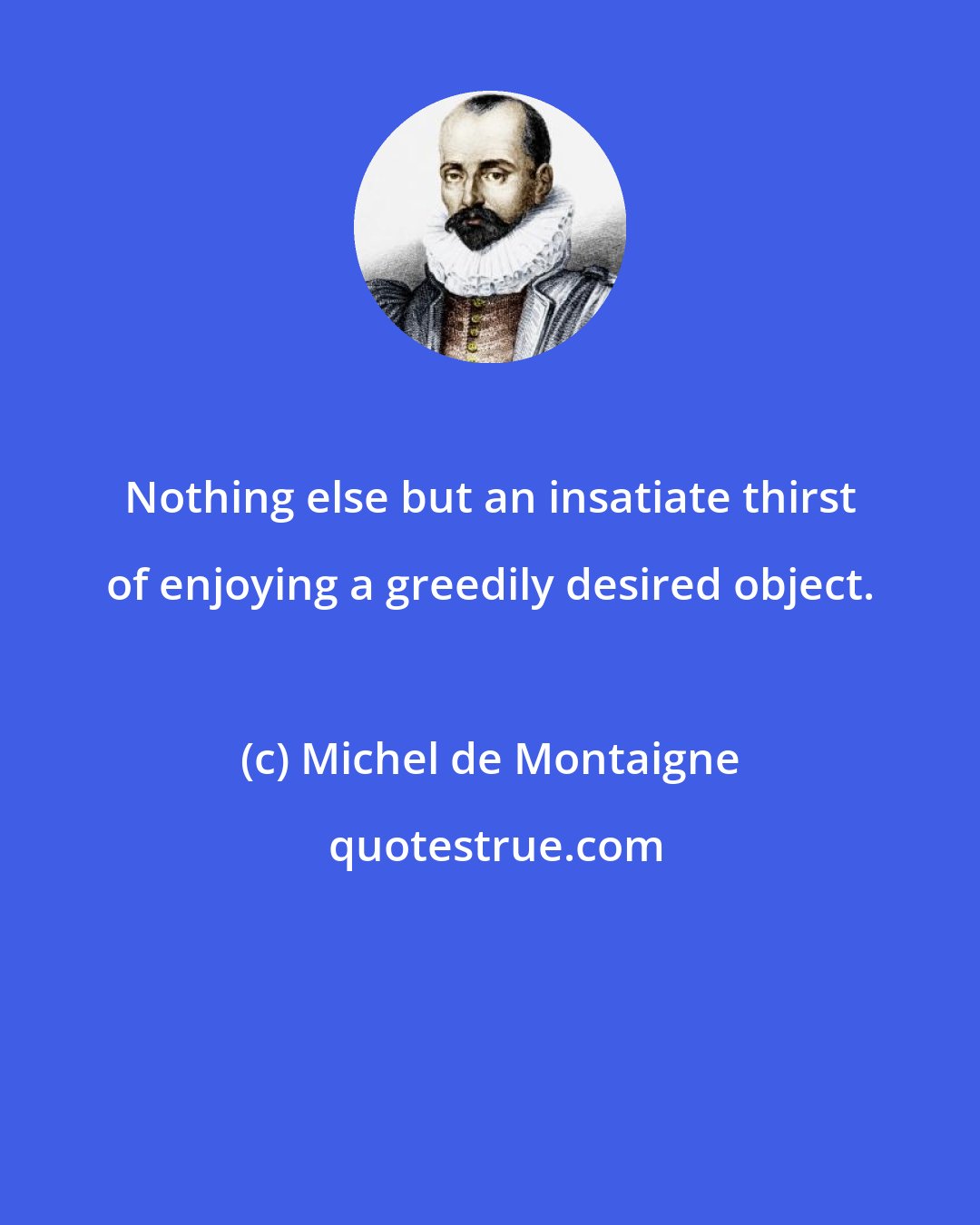 Michel de Montaigne: Nothing else but an insatiate thirst of enjoying a greedily desired object.