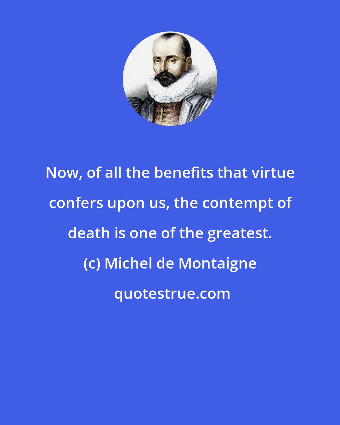 Michel de Montaigne: Now, of all the benefits that virtue confers upon us, the contempt of death is one of the greatest.