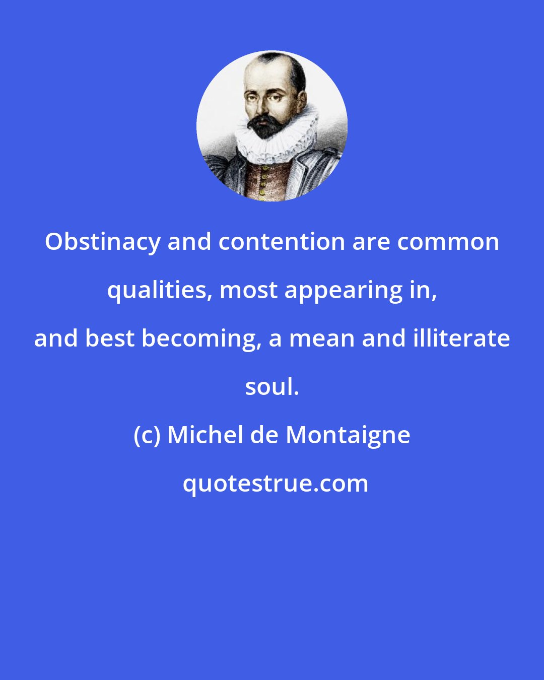 Michel de Montaigne: Obstinacy and contention are common qualities, most appearing in, and best becoming, a mean and illiterate soul.