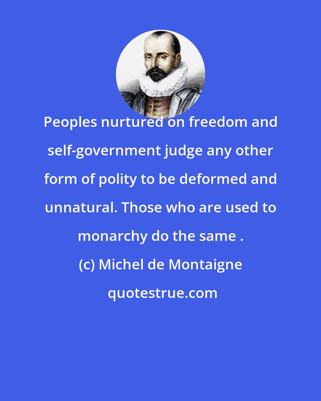 Michel de Montaigne: Peoples nurtured on freedom and self-government judge any other form of polity to be deformed and unnatural. Those who are used to monarchy do the same .