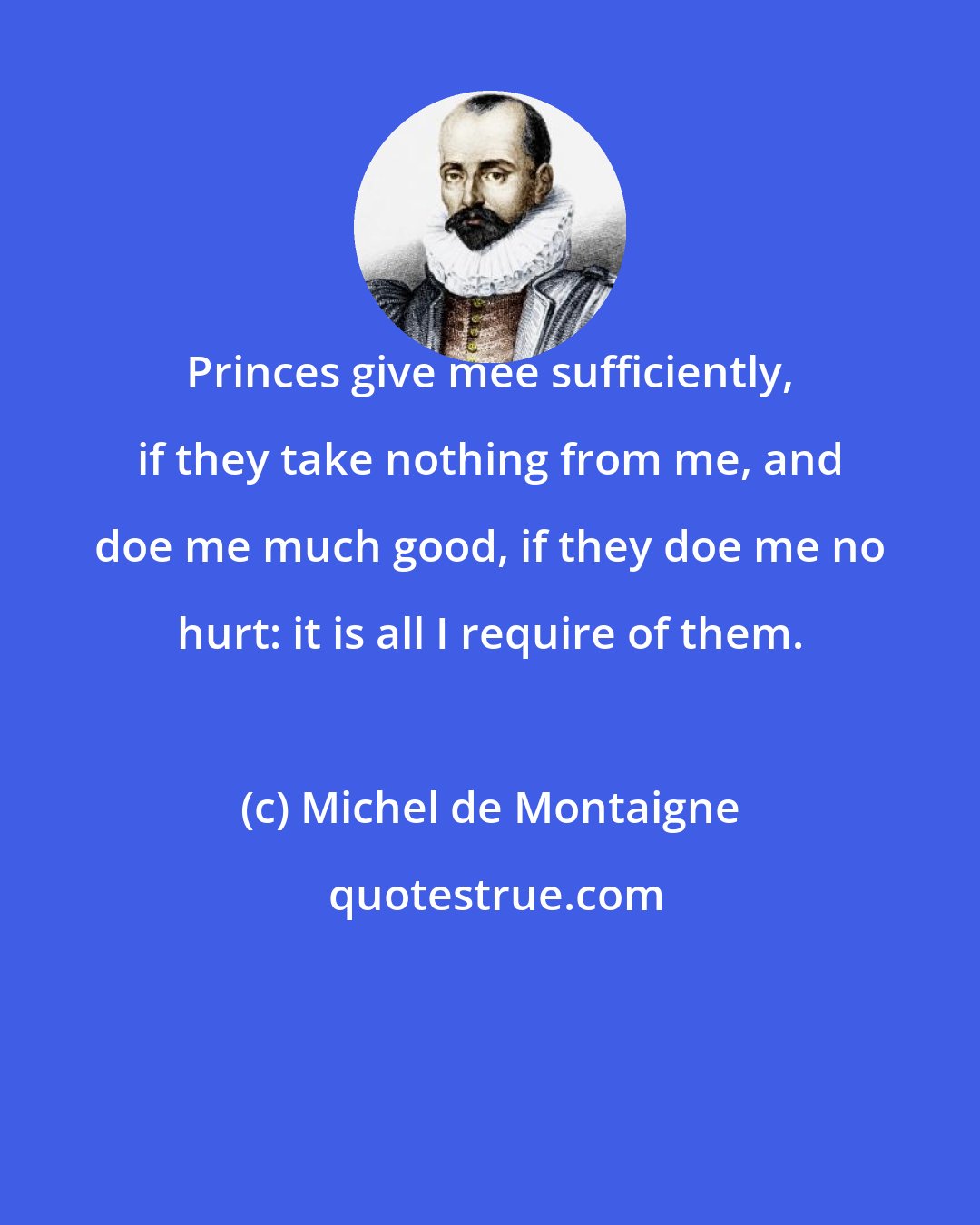 Michel de Montaigne: Princes give mee sufficiently, if they take nothing from me, and doe me much good, if they doe me no hurt: it is all I require of them.