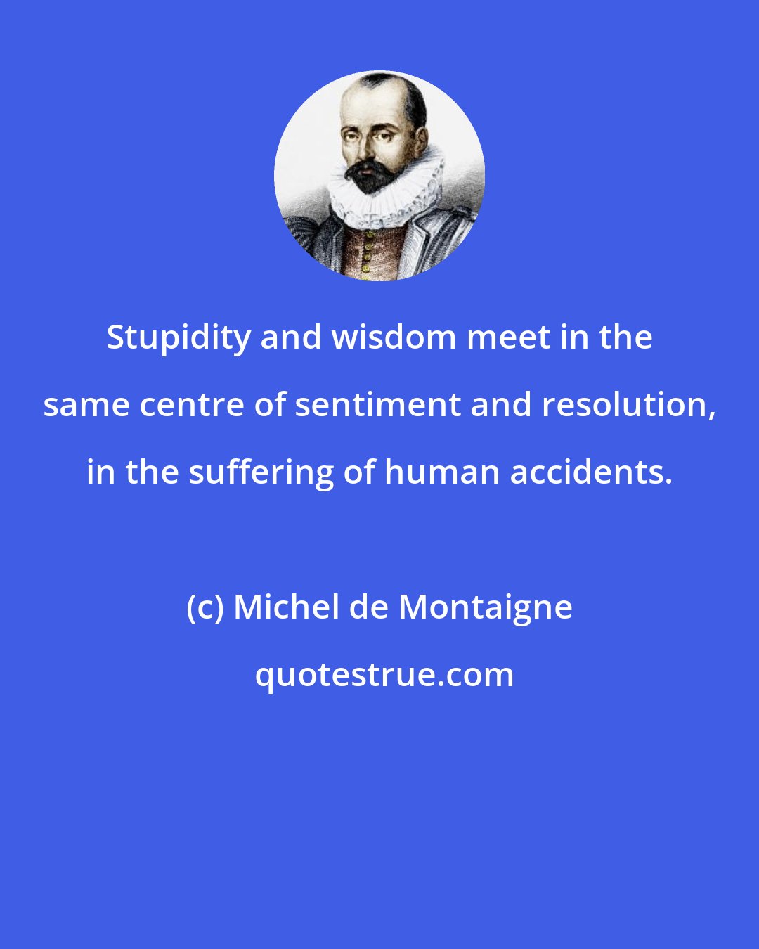 Michel de Montaigne: Stupidity and wisdom meet in the same centre of sentiment and resolution, in the suffering of human accidents.