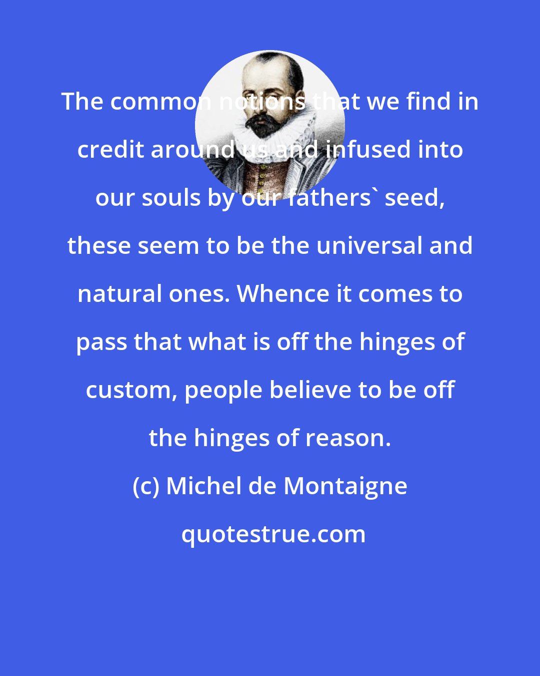 Michel de Montaigne: The common notions that we find in credit around us and infused into our souls by our fathers' seed, these seem to be the universal and natural ones. Whence it comes to pass that what is off the hinges of custom, people believe to be off the hinges of reason.